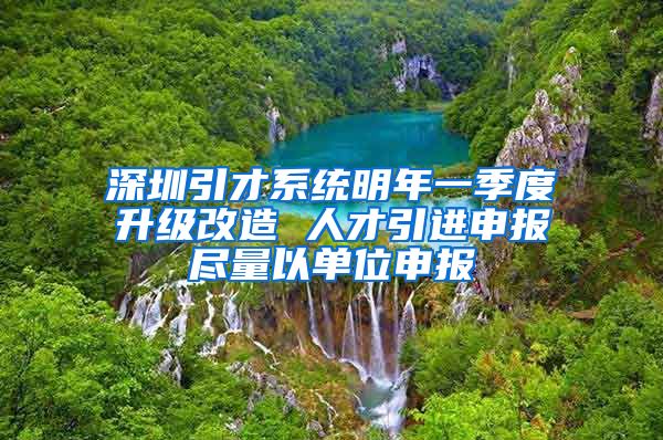 深圳引才系统明年一季度升级改造 人才引进申报尽量以单位申报