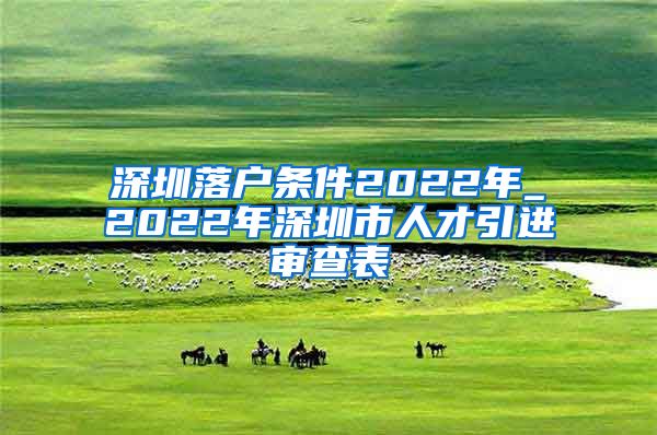 深圳落户条件2022年_2022年深圳市人才引进审查表