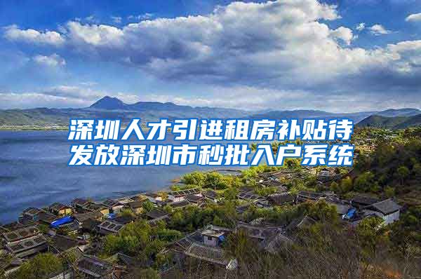 深圳人才引进租房补贴待发放深圳市秒批入户系统