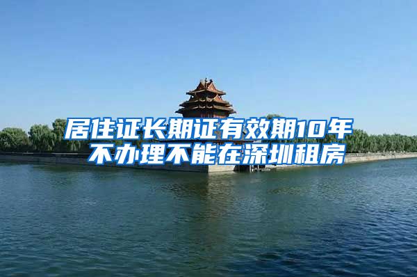 居住证长期证有效期10年 不办理不能在深圳租房