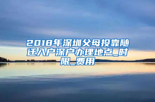 2018年深圳父母投靠随迁入户深户办理地点_时限_费用