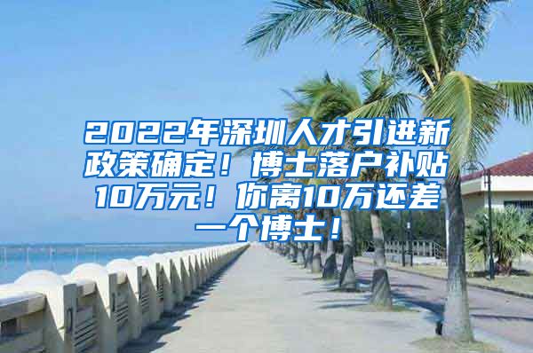 2022年深圳人才引进新政策确定！博士落户补贴10万元！你离10万还差一个博士！