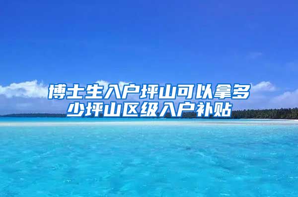 博士生入户坪山可以拿多少坪山区级入户补贴