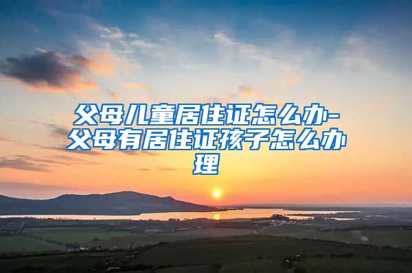 父母儿童居住证怎么办-父母有居住证孩子怎么办理