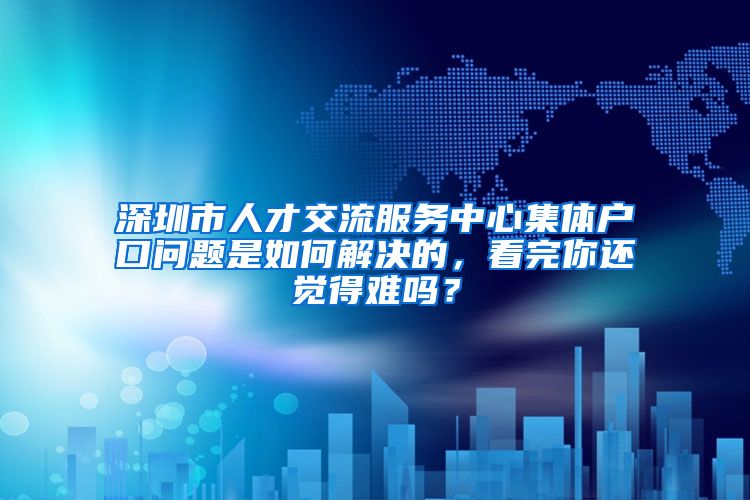 深圳市人才交流服务中心集体户口问题是如何解决的，看完你还觉得难吗？