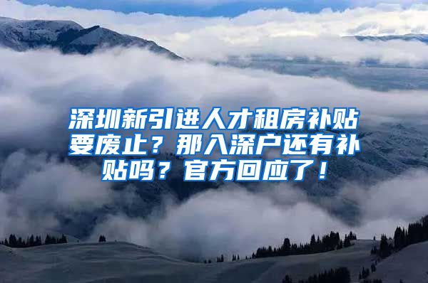 深圳新引进人才租房补贴要废止？那入深户还有补贴吗？官方回应了！