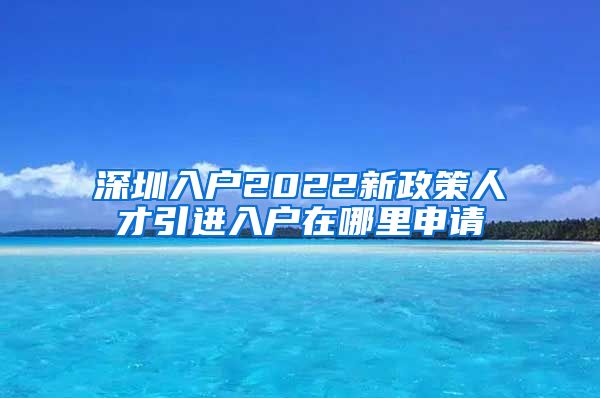 深圳入户2022新政策人才引进入户在哪里申请