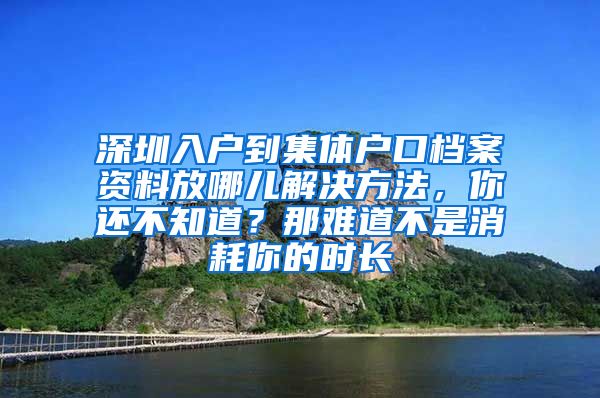 深圳入户到集体户口档案资料放哪儿解决方法，你还不知道？那难道不是消耗你的时长