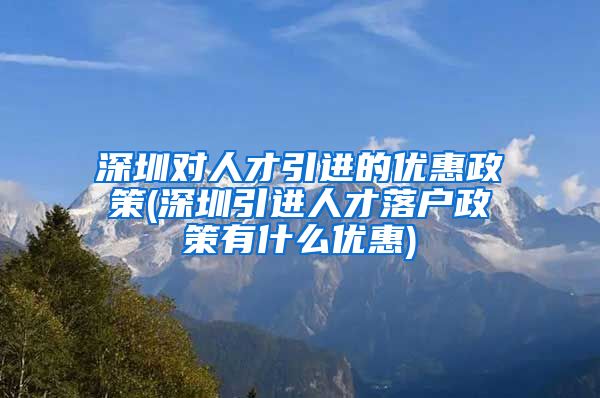 深圳对人才引进的优惠政策(深圳引进人才落户政策有什么优惠)