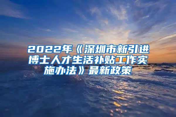 2022年《深圳市新引进博士人才生活补贴工作实施办法》最新政策