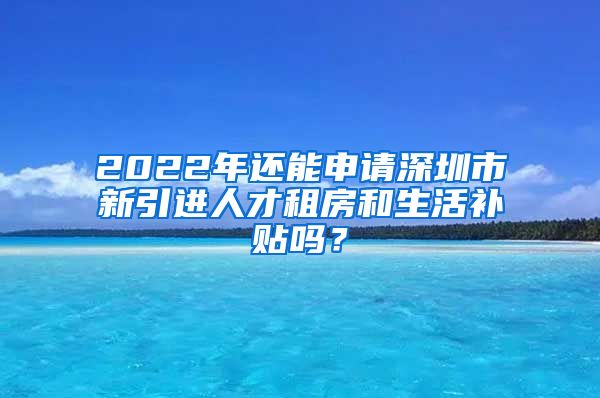 2022年还能申请深圳市新引进人才租房和生活补贴吗？