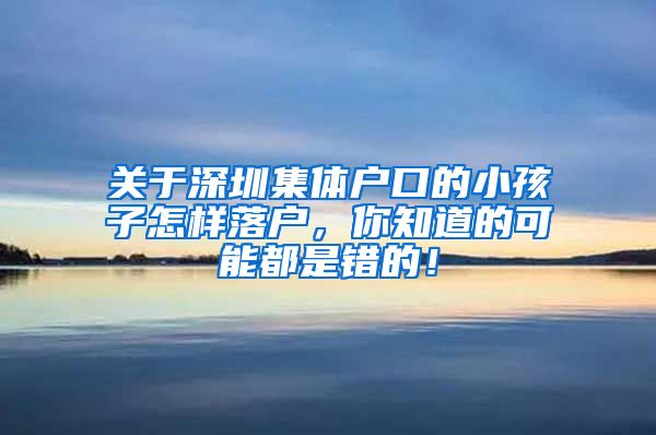 关于深圳集体户口的小孩子怎样落户，你知道的可能都是错的！