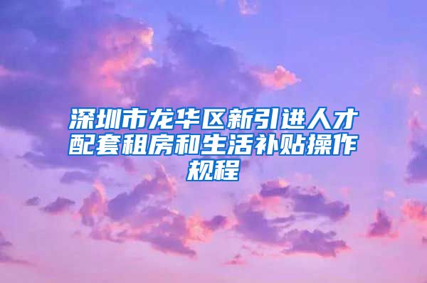 深圳市龙华区新引进人才配套租房和生活补贴操作规程