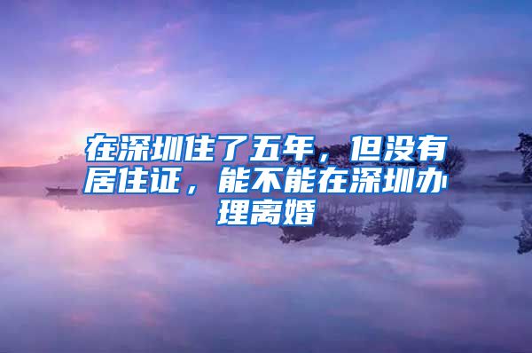 在深圳住了五年，但没有居住证，能不能在深圳办理离婚