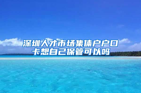 深圳人才市场集体户户口卡想自己保管可以吗