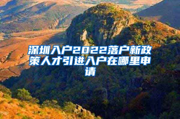 深圳入户2022落户新政策人才引进入户在哪里申请