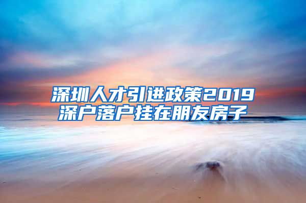 深圳人才引进政策2019深户落户挂在朋友房子