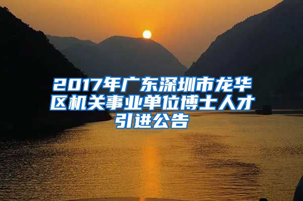 2017年广东深圳市龙华区机关事业单位博士人才引进公告