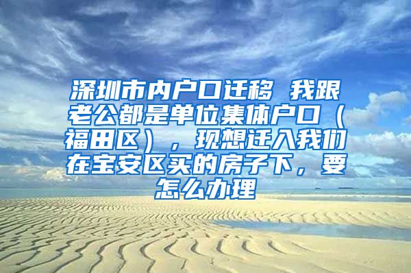 深圳市内户口迁移 我跟老公都是单位集体户口（福田区），现想迁入我们在宝安区买的房子下，要怎么办理