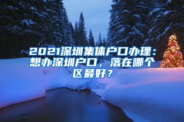 2021深圳集体户口办理：想办深圳户口，落在哪个区最好？