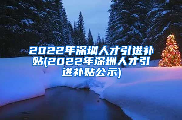 2022年深圳人才引进补贴(2022年深圳人才引进补贴公示)