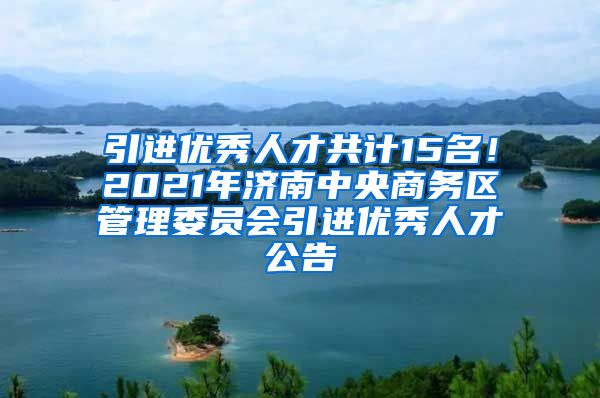 引进优秀人才共计15名！2021年济南中央商务区管理委员会引进优秀人才公告