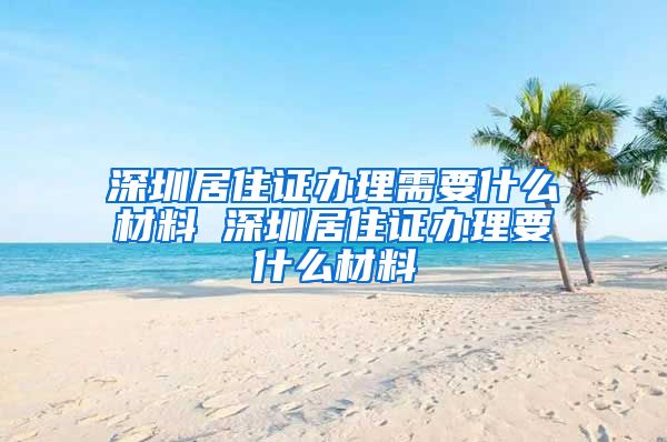 深圳居住证办理需要什么材料 深圳居住证办理要什么材料