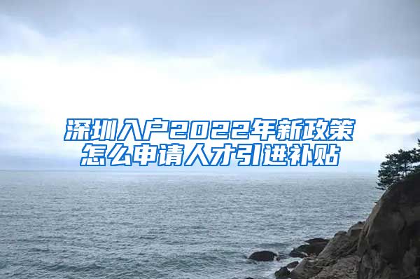 深圳入户2022年新政策怎么申请人才引进补贴