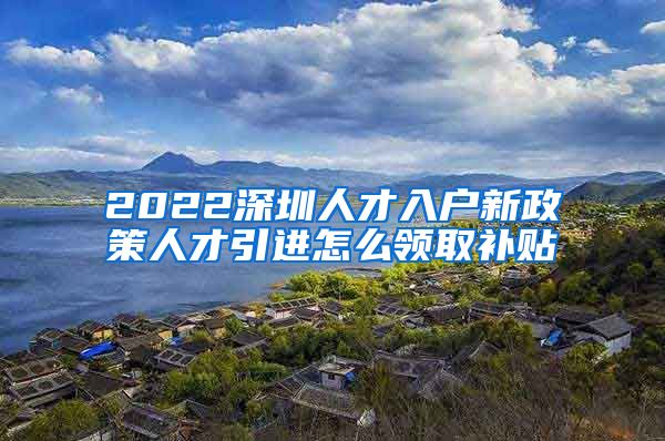 2022深圳人才入户新政策人才引进怎么领取补贴