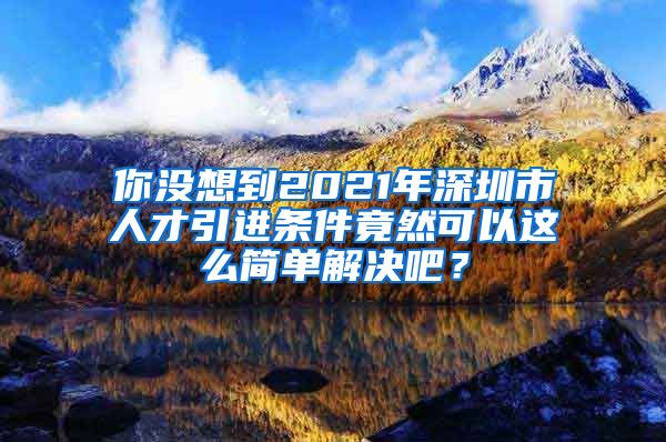 你没想到2021年深圳市人才引进条件竟然可以这么简单解决吧？