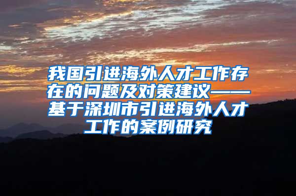 我国引进海外人才工作存在的问题及对策建议——基于深圳市引进海外人才工作的案例研究