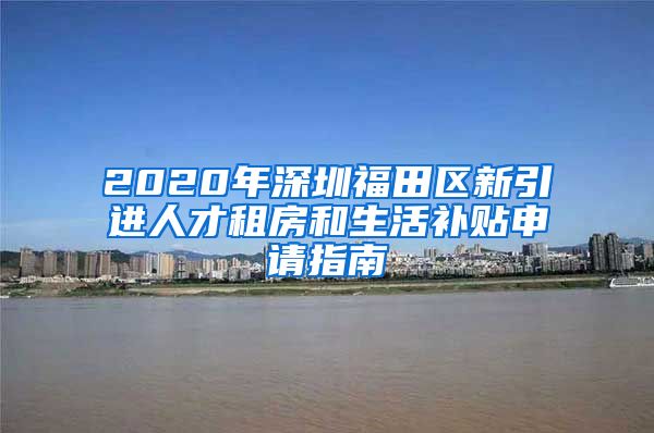 2020年深圳福田区新引进人才租房和生活补贴申请指南