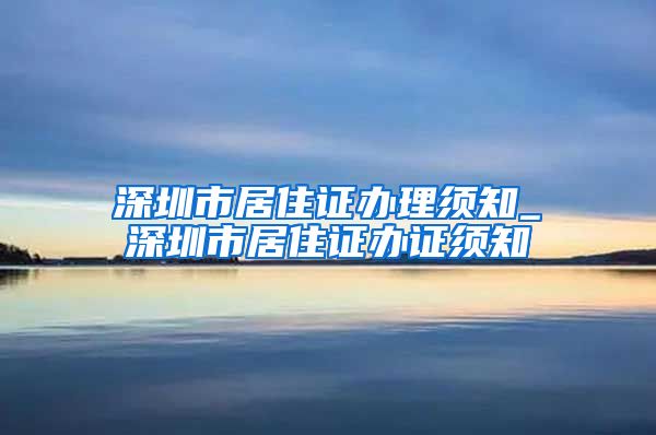 深圳市居住证办理须知_深圳市居住证办证须知