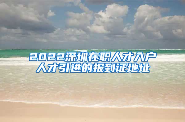 2022深圳在职人才入户人才引进的报到证地址