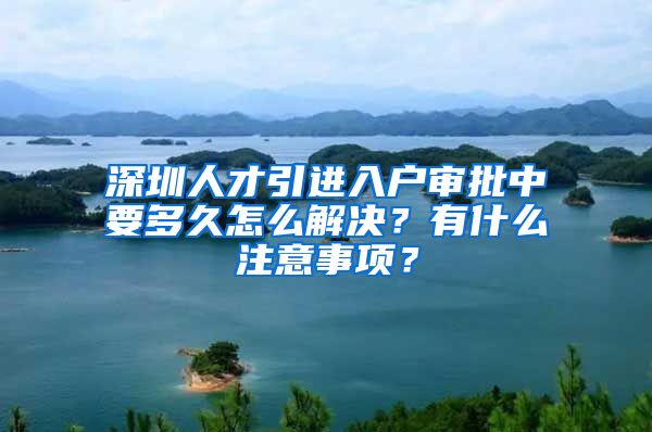 深圳人才引进入户审批中要多久怎么解决？有什么注意事项？