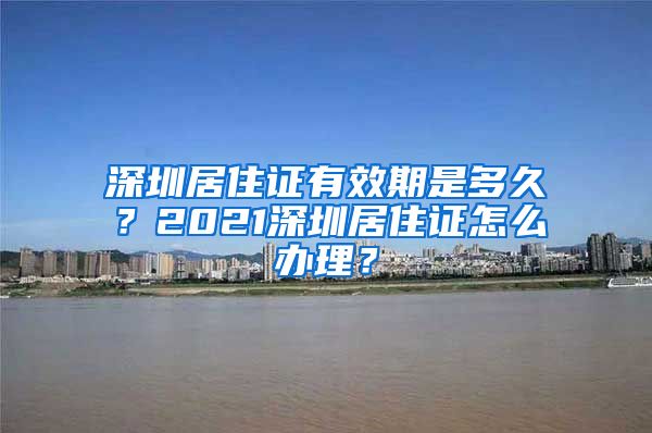 深圳居住证有效期是多久？2021深圳居住证怎么办理？