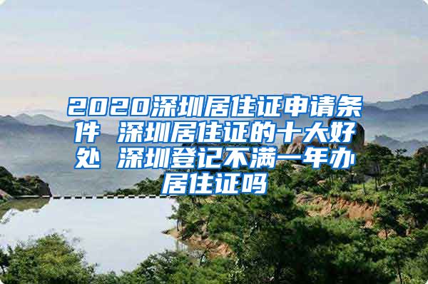 2020深圳居住证申请条件 深圳居住证的十大好处 深圳登记不满一年办居住证吗