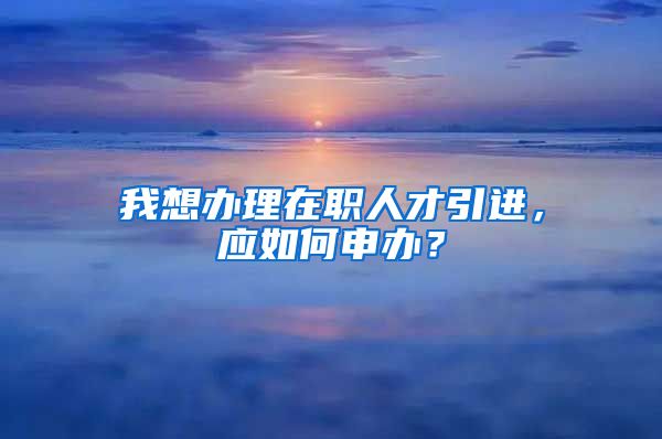 我想办理在职人才引进，应如何申办？