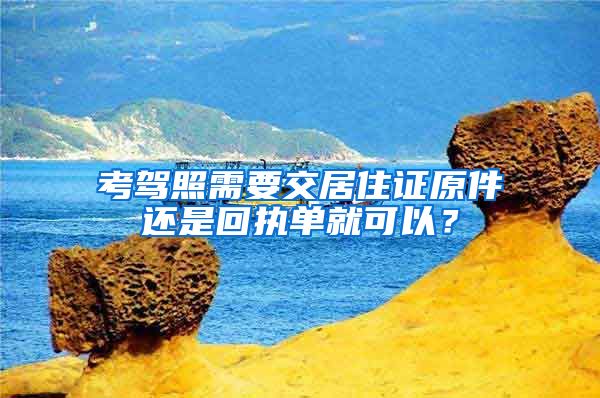 考驾照需要交居住证原件还是回执单就可以？