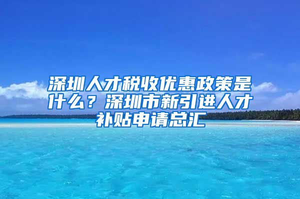 深圳人才税收优惠政策是什么？深圳市新引进人才补贴申请总汇