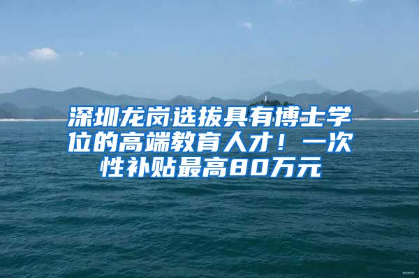 深圳龙岗选拔具有博士学位的高端教育人才！一次性补贴最高80万元