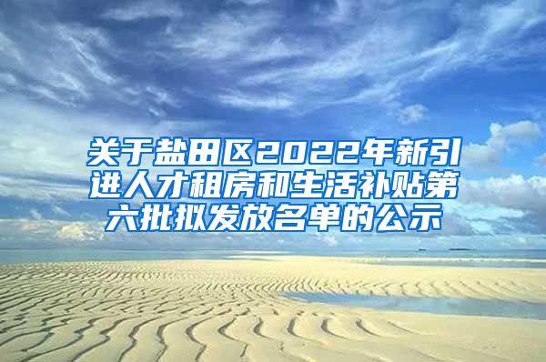 关于盐田区2022年新引进人才租房和生活补贴第六批拟发放名单的公示