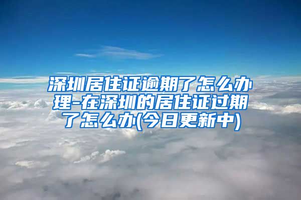 深圳居住证逾期了怎么办理-在深圳的居住证过期了怎么办(今日更新中)