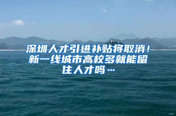 深圳人才引进补贴将取消！新一线城市高校多就能留住人才吗…