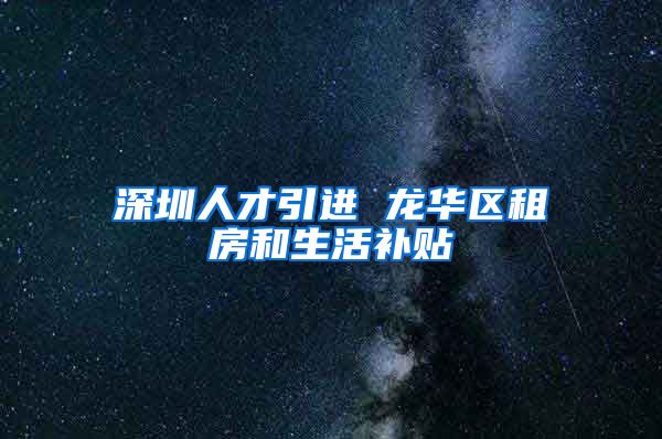 深圳人才引进 龙华区租房和生活补贴