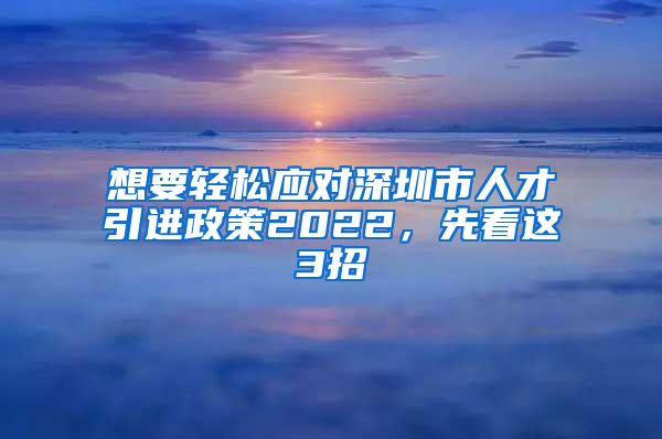 想要轻松应对深圳市人才引进政策2022，先看这3招