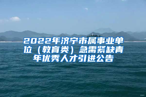 2022年济宁市属事业单位（教育类）急需紧缺青年优秀人才引进公告