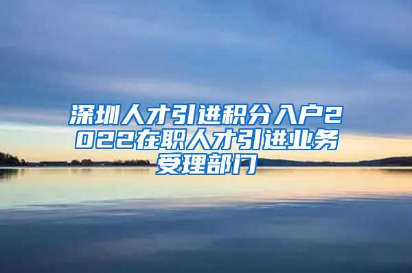 深圳人才引进积分入户2022在职人才引进业务受理部门