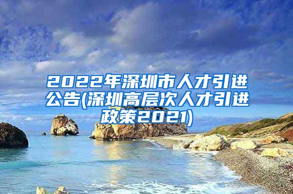 2022年深圳市人才引进公告(深圳高层次人才引进政策2021)