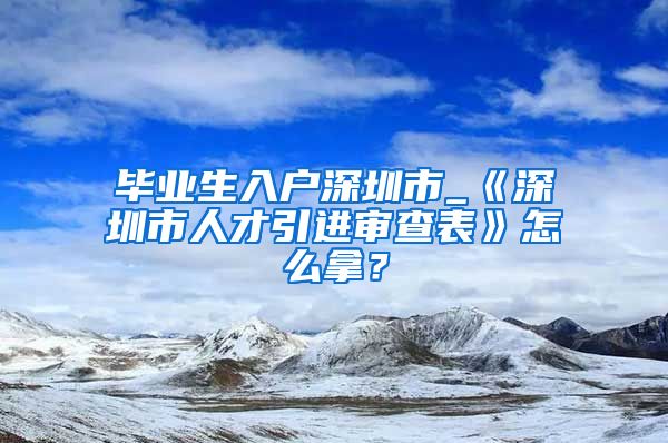 毕业生入户深圳市_《深圳市人才引进审查表》怎么拿？